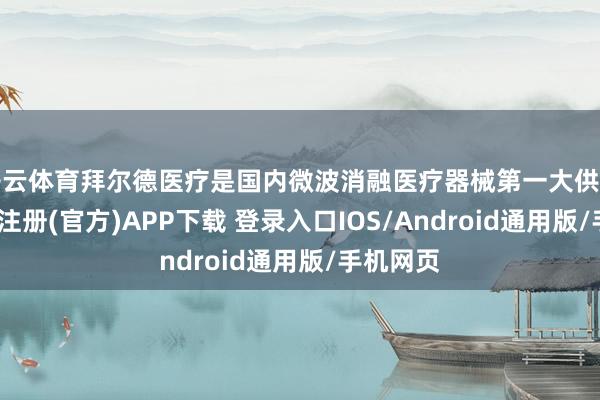 开云体育拜尔德医疗是国内微波消融医疗器械第一大供应商-开云注册(官方)APP下载 登录入口IOS/Android通用版/手机网页