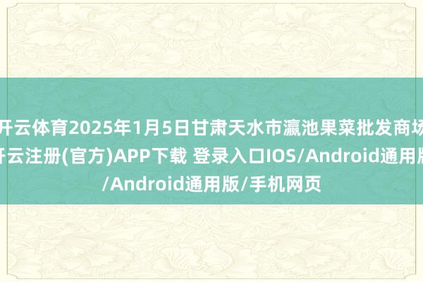 开云体育2025年1月5日甘肃天水市瀛池果菜批发商场价钱行情-开云注册(官方)APP下载 登录入口IOS/Android通用版/手机网页