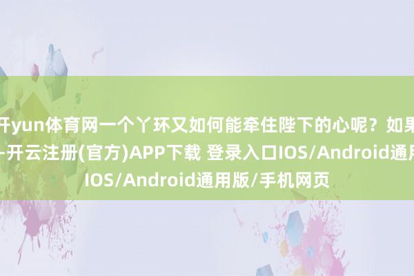 开yun体育网一个丫环又如何能牵住陛下的心呢？如果您让雍王装病-开云注册(官方)APP下载 登录入口IOS/Android通用版/手机网页