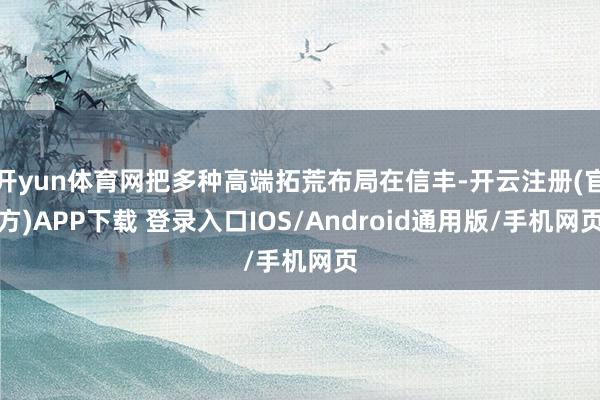 开yun体育网把多种高端拓荒布局在信丰-开云注册(官方)APP下载 登录入口IOS/Android通用版/手机网页