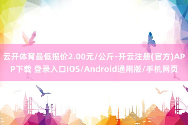 云开体育最低报价2.00元/公斤-开云注册(官方)APP下载 登录入口IOS/Android通用版/手机网页