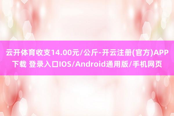 云开体育收支14.00元/公斤-开云注册(官方)APP下载 登录入口IOS/Android通用版/手机网页