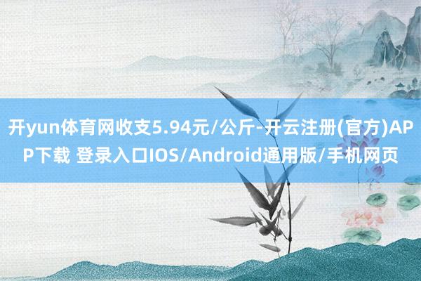 开yun体育网收支5.94元/公斤-开云注册(官方)APP下载 登录入口IOS/Android通用版/手机网页