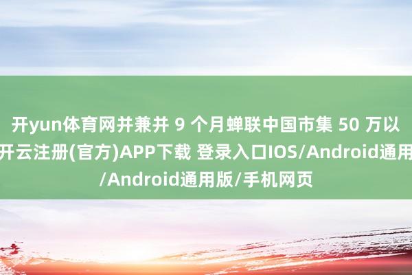 开yun体育网并兼并 9 个月蝉联中国市集 50 万以上月度销冠-开云注册(官方)APP下载 登录入口IOS/Android通用版/手机网页