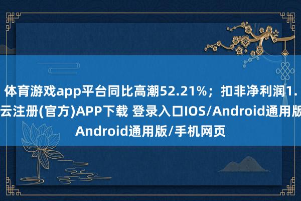 体育游戏app平台同比高潮52.21%；扣非净利润1.64亿元-开云注册(官方)APP下载 登录入口IOS/Android通用版/手机网页