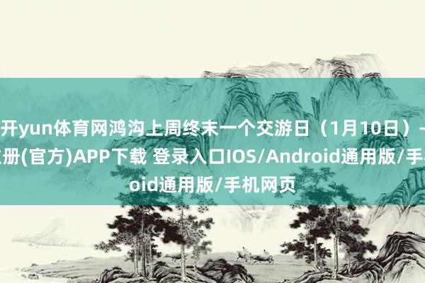 开yun体育网鸿沟上周终末一个交游日（1月10日）-开云注册(官方)APP下载 登录入口IOS/Android通用版/手机网页