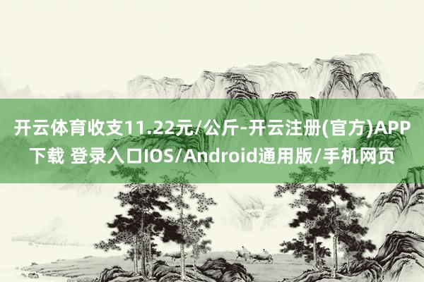 开云体育收支11.22元/公斤-开云注册(官方)APP下载 登录入口IOS/Android通用版/手机网页