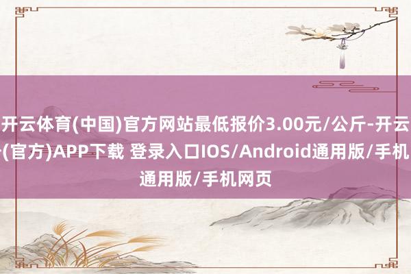 开云体育(中国)官方网站最低报价3.00元/公斤-开云注册(官方)APP下载 登录入口IOS/Android通用版/手机网页