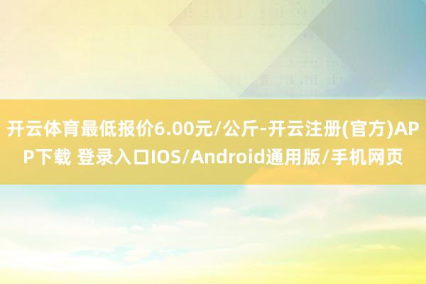 开云体育最低报价6.00元/公斤-开云注册(官方)APP下载 登录入口IOS/Android通用版/手机网页
