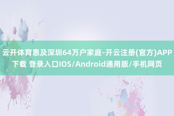 云开体育惠及深圳64万户家庭-开云注册(官方)APP下载 登录入口IOS/Android通用版/手机网页