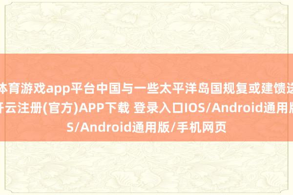 体育游戏app平台中国与一些太平洋岛国规复或建馈送常酬酢后-开云注册(官方)APP下载 登录入口IOS/Android通用版/手机网页