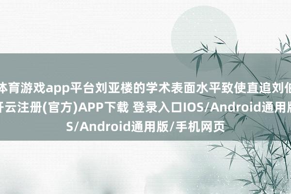 体育游戏app平台刘亚楼的学术表面水平致使直追刘伯承等大咖-开云注册(官方)APP下载 登录入口IOS/Android通用版/手机网页