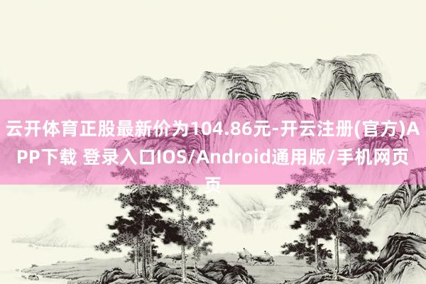 云开体育正股最新价为104.86元-开云注册(官方)APP下载 登录入口IOS/Android通用版/手机网页