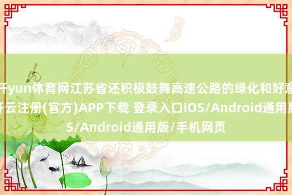 开yun体育网江苏省还积极鼓舞高速公路的绿化和好意思化职责-开云注册(官方)APP下载 登录入口IOS/Android通用版/手机网页