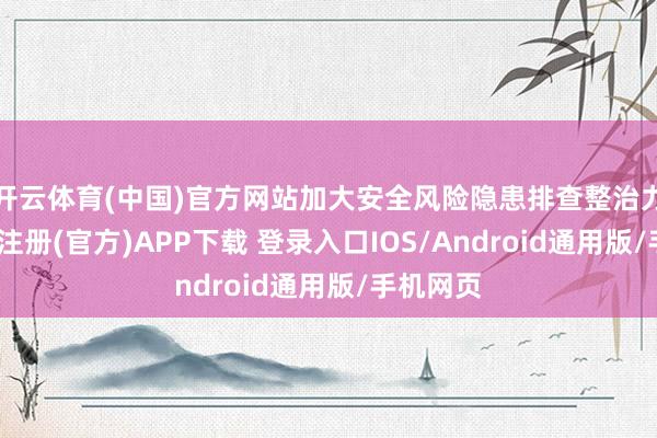 开云体育(中国)官方网站加大安全风险隐患排查整治力度-开云注册(官方)APP下载 登录入口IOS/Android通用版/手机网页