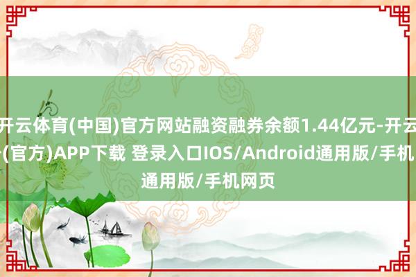 开云体育(中国)官方网站融资融券余额1.44亿元-开云注册(官方)APP下载 登录入口IOS/Android通用版/手机网页
