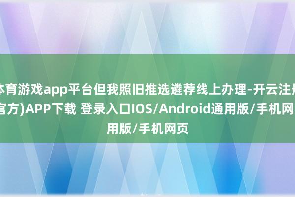 体育游戏app平台但我照旧推选遴荐线上办理-开云注册(官方)APP下载 登录入口IOS/Android通用版/手机网页
