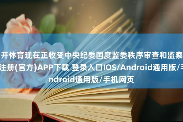 云开体育现在正收受中央纪委国度监委秩序审查和监察走访-开云注册(官方)APP下载 登录入口IOS/Android通用版/手机网页