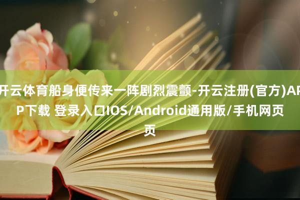 开云体育船身便传来一阵剧烈震颤-开云注册(官方)APP下载 登录入口IOS/Android通用版/手机网页