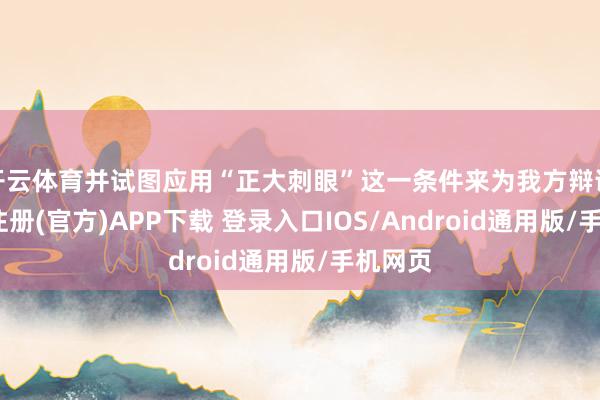 开云体育并试图应用“正大刺眼”这一条件来为我方辩说-开云注册(官方)APP下载 登录入口IOS/Android通用版/手机网页