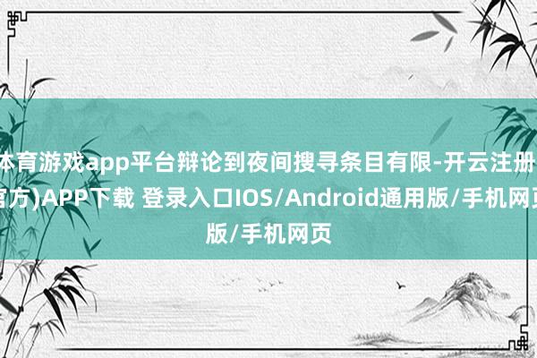 体育游戏app平台辩论到夜间搜寻条目有限-开云注册(官方)APP下载 登录入口IOS/Android通用版/手机网页