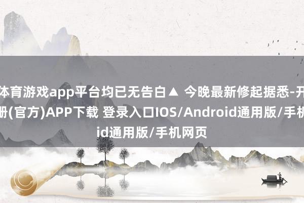 体育游戏app平台均已无告白▲ 今晚最新修起据悉-开云注册(官方)APP下载 登录入口IOS/Android通用版/手机网页