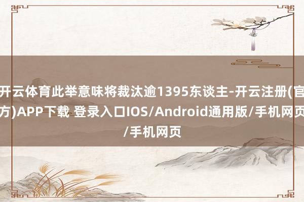 开云体育此举意味将裁汰逾1395东谈主-开云注册(官方)APP下载 登录入口IOS/Android通用版/手机网页