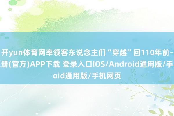 开yun体育网率领客东说念主们“穿越”回110年前-开云注册(官方)APP下载 登录入口IOS/Android通用版/手机网页