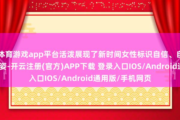 体育游戏app平台活泼展现了新时间女性标识自信、自立自立的巾帼风姿-开云注册(官方)APP下载 登录入口IOS/Android通用版/手机网页