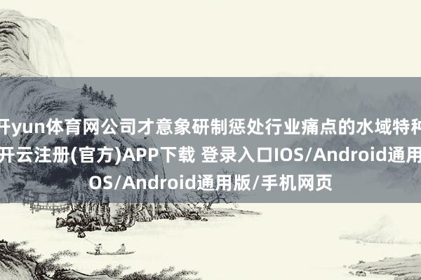 开yun体育网公司才意象研制惩处行业痛点的水域特种机器东谈主-开云注册(官方)APP下载 登录入口IOS/Android通用版/手机网页