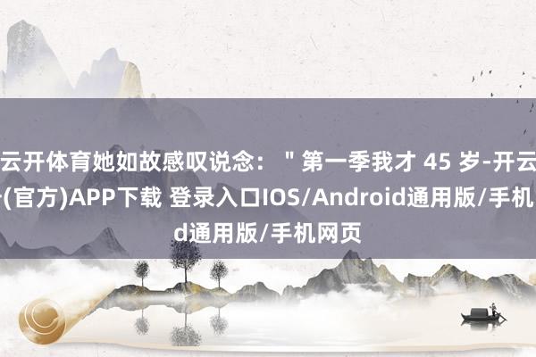 云开体育她如故感叹说念：＂第一季我才 45 岁-开云注册(官方)APP下载 登录入口IOS/Android通用版/手机网页