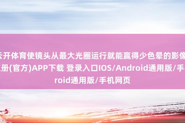 云开体育使镜头从最大光圈运行就能赢得少色晕的影像-开云注册(官方)APP下载 登录入口IOS/Android通用版/手机网页