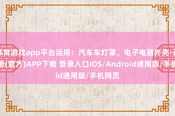 体育游戏app平台运用：汽车车灯罩、电子电器外壳-开云注册(官方)APP下载 登录入口IOS/Android通用版/手机网页