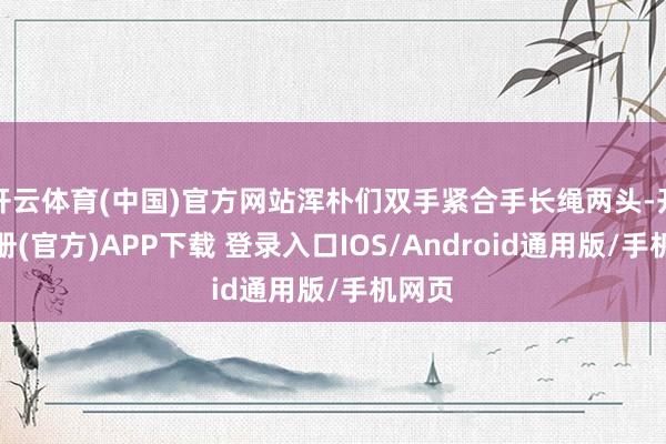 开云体育(中国)官方网站浑朴们双手紧合手长绳两头-开云注册(官方)APP下载 登录入口IOS/Android通用版/手机网页
