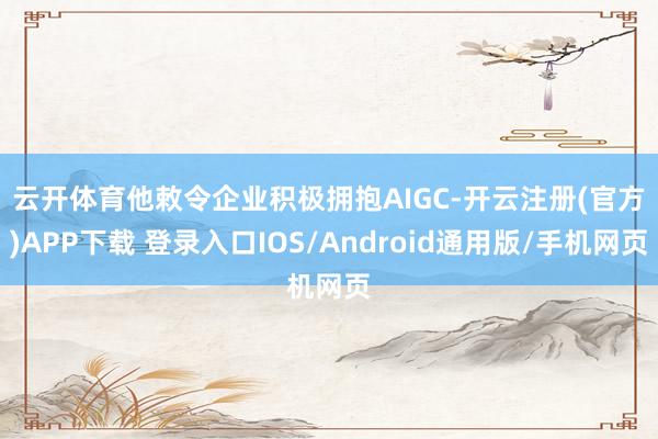 云开体育　　他敕令企业积极拥抱AIGC-开云注册(官方)APP下载 登录入口IOS/Android通用版/手机网页