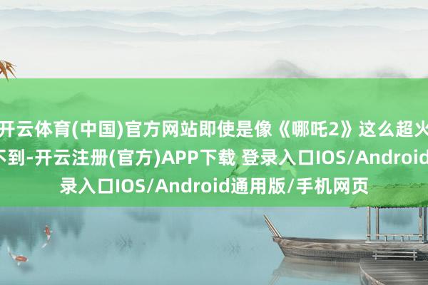 开云体育(中国)官方网站即使是像《哪吒2》这么超火爆的电影也作念不到-开云注册(官方)APP下载 登录入口IOS/Android通用版/手机网页