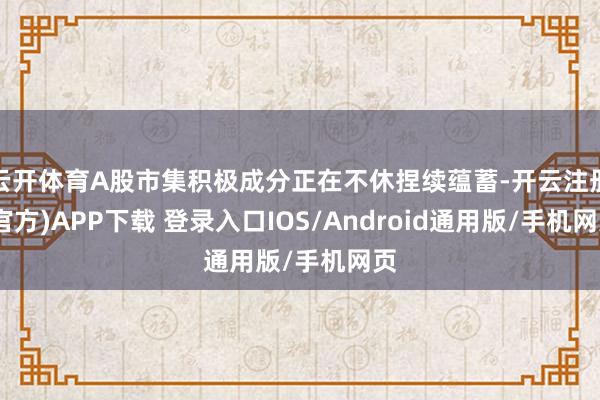 云开体育A股市集积极成分正在不休捏续蕴蓄-开云注册(官方)APP下载 登录入口IOS/Android通用版/手机网页