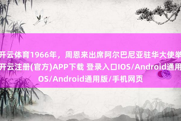 开云体育1966年，周恩来出席阿尔巴尼亚驻华大使举行的接待会-开云注册(官方)APP下载 登录入口IOS/Android通用版/手机网页