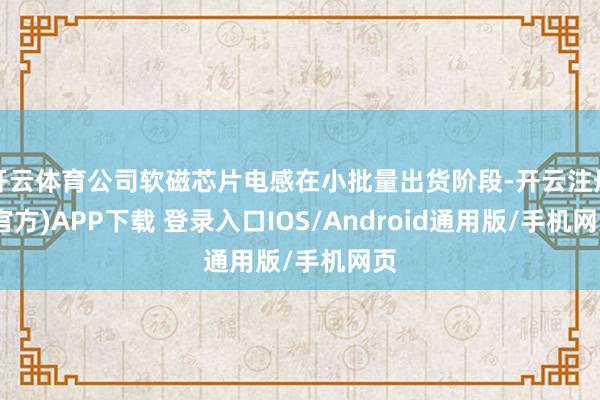 开云体育公司软磁芯片电感在小批量出货阶段-开云注册(官方)APP下载 登录入口IOS/Android通用版/手机网页