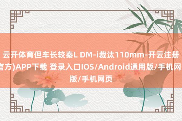 云开体育但车长较秦L DM-i裁汰110mm-开云注册(官方)APP下载 登录入口IOS/Android通用版/手机网页