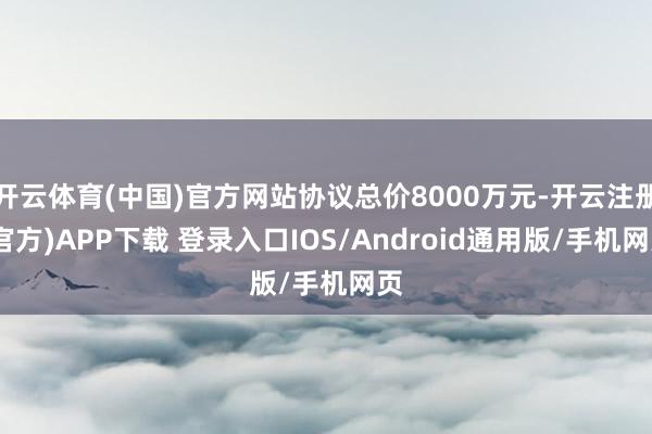 开云体育(中国)官方网站协议总价8000万元-开云注册(官方)APP下载 登录入口IOS/Android通用版/手机网页