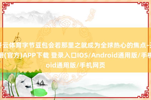 开云体育字节豆包会若那里之就成为全球热心的焦点-开云注册(官方)APP下载 登录入口IOS/Android通用版/手机网页