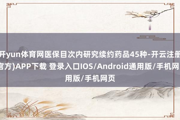 开yun体育网医保目次内研究续约药品45种-开云注册(官方)APP下载 登录入口IOS/Android通用版/手机网页