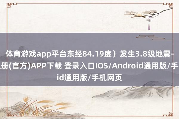 体育游戏app平台东经84.19度）发生3.8级地震-开云注册(官方)APP下载 登录入口IOS/Android通用版/手机网页