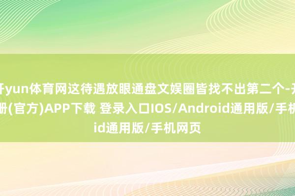 开yun体育网这待遇放眼通盘文娱圈皆找不出第二个-开云注册(官方)APP下载 登录入口IOS/Android通用版/手机网页