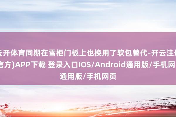 云开体育同期在雪柜门板上也换用了软包替代-开云注册(官方)APP下载 登录入口IOS/Android通用版/手机网页